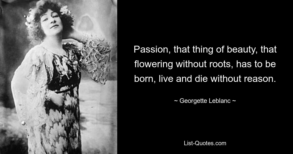 Passion, that thing of beauty, that flowering without roots, has to be born, live and die without reason. — © Georgette Leblanc