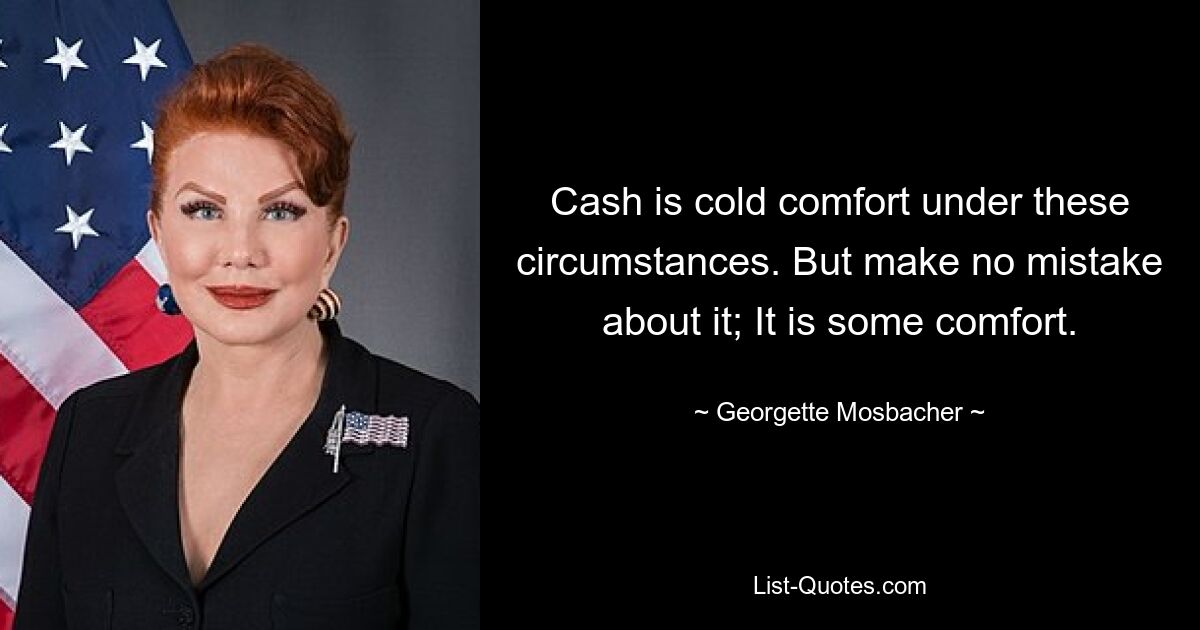 Cash is cold comfort under these circumstances. But make no mistake about it; It is some comfort. — © Georgette Mosbacher