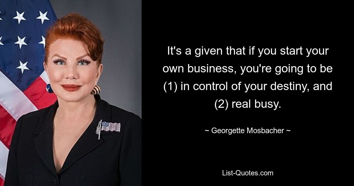 It's a given that if you start your own business, you're going to be (1) in control of your destiny, and (2) real busy. — © Georgette Mosbacher