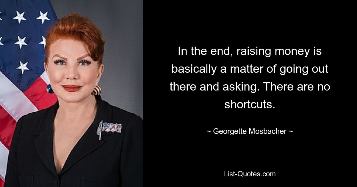 In the end, raising money is basically a matter of going out there and asking. There are no shortcuts. — © Georgette Mosbacher