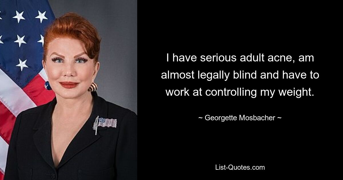 I have serious adult acne, am almost legally blind and have to work at controlling my weight. — © Georgette Mosbacher