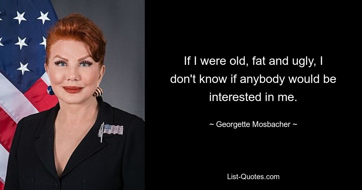 If I were old, fat and ugly, I don't know if anybody would be interested in me. — © Georgette Mosbacher