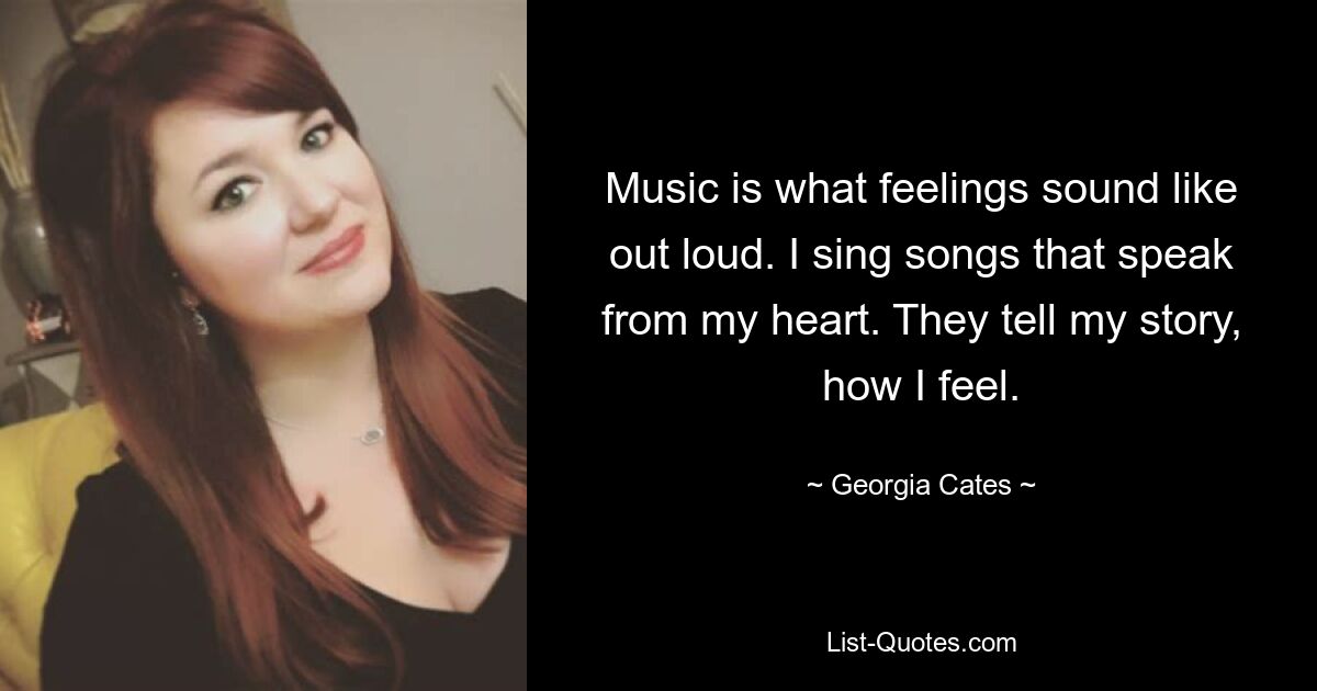 Music is what feelings sound like out loud. I sing songs that speak from my heart. They tell my story, how I feel. — © Georgia Cates