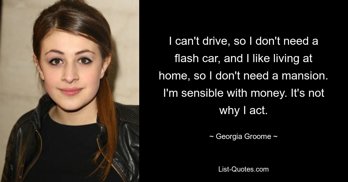 I can't drive, so I don't need a flash car, and I like living at home, so I don't need a mansion. I'm sensible with money. It's not why I act. — © Georgia Groome