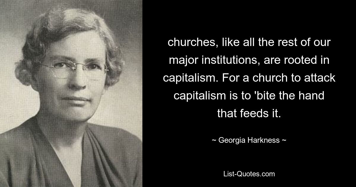 churches, like all the rest of our major institutions, are rooted in capitalism. For a church to attack capitalism is to 'bite the hand that feeds it. — © Georgia Harkness