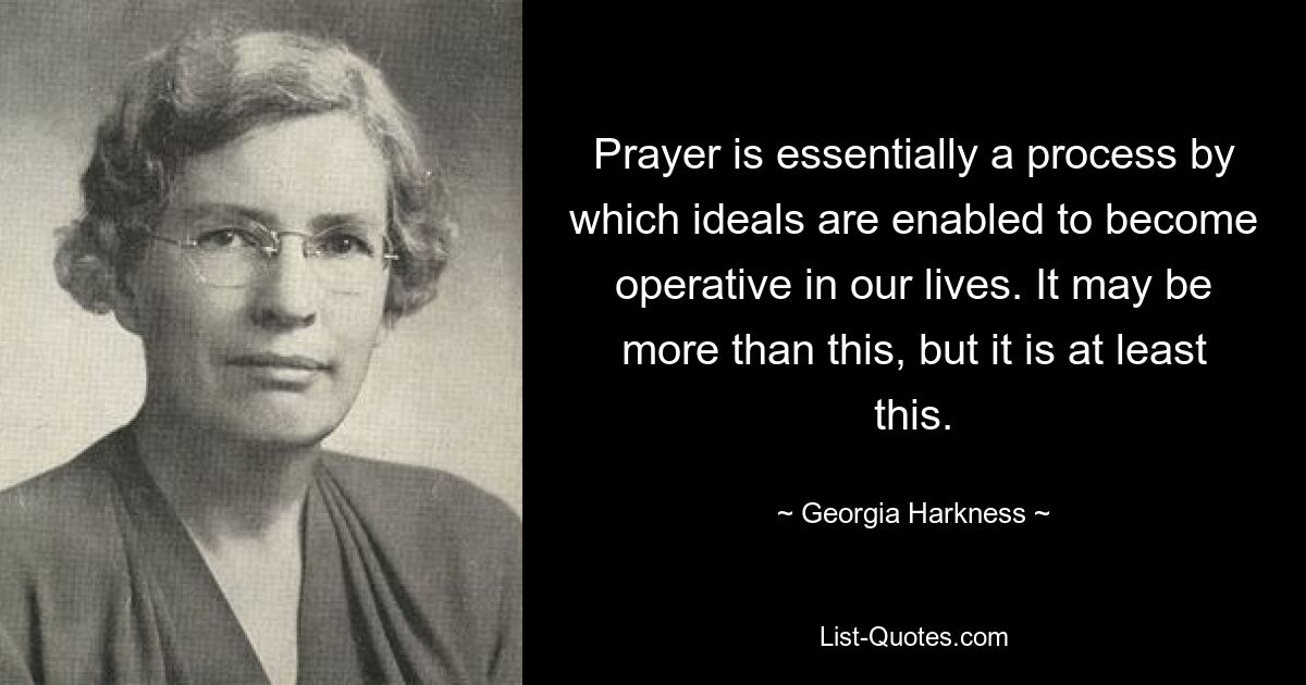 Prayer is essentially a process by which ideals are enabled to become operative in our lives. It may be more than this, but it is at least this. — © Georgia Harkness