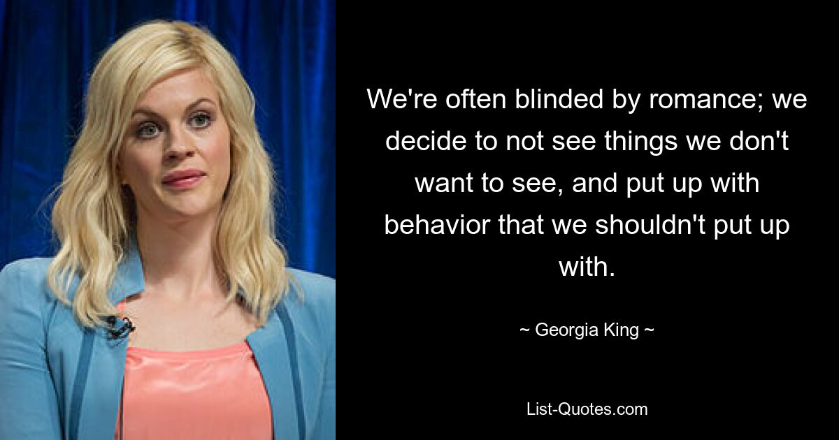 We're often blinded by romance; we decide to not see things we don't want to see, and put up with behavior that we shouldn't put up with. — © Georgia King