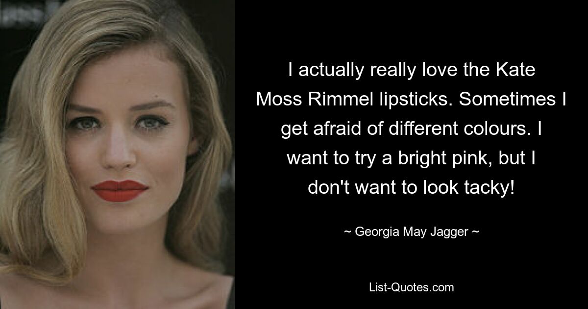 I actually really love the Kate Moss Rimmel lipsticks. Sometimes I get afraid of different colours. I want to try a bright pink, but I don't want to look tacky! — © Georgia May Jagger