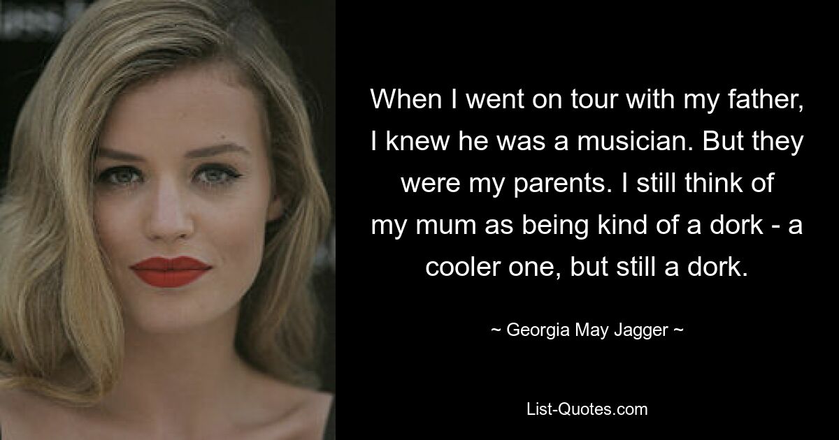 When I went on tour with my father, I knew he was a musician. But they were my parents. I still think of my mum as being kind of a dork - a cooler one, but still a dork. — © Georgia May Jagger