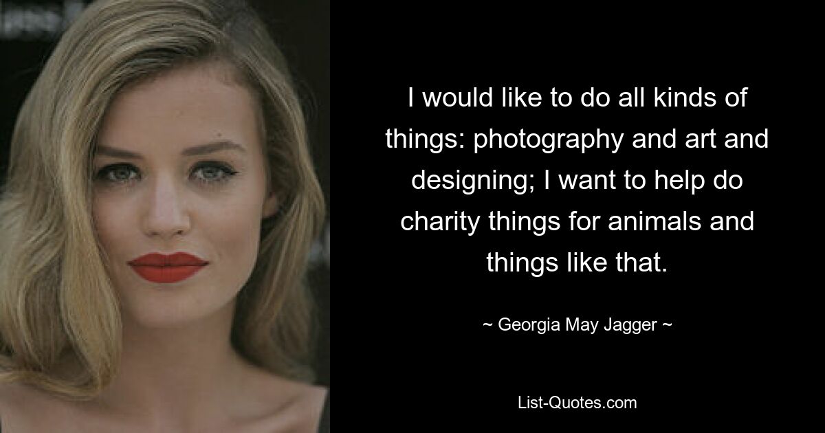 I would like to do all kinds of things: photography and art and designing; I want to help do charity things for animals and things like that. — © Georgia May Jagger