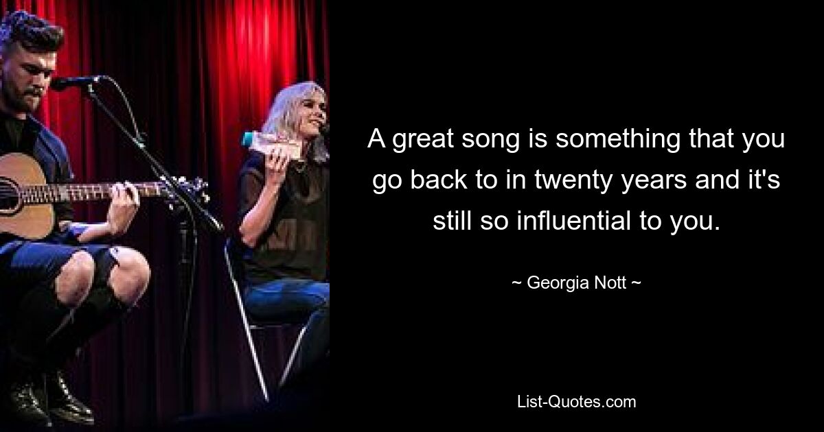 A great song is something that you go back to in twenty years and it's still so influential to you. — © Georgia Nott