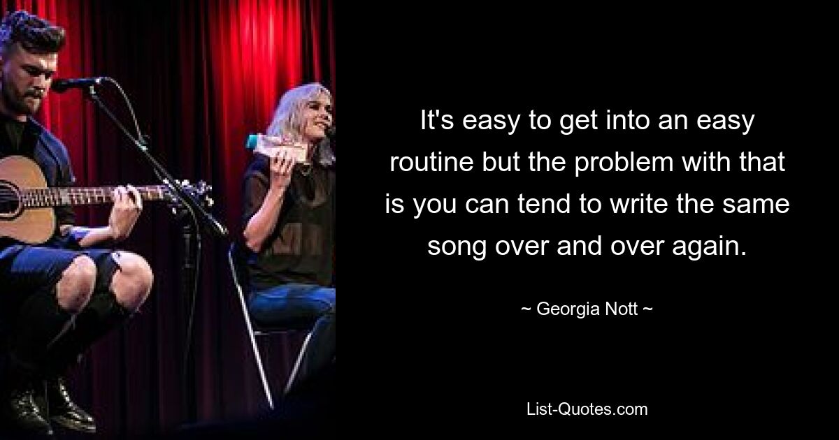 It's easy to get into an easy routine but the problem with that is you can tend to write the same song over and over again. — © Georgia Nott