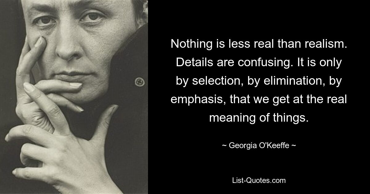 Nothing is less real than realism. Details are confusing. It is only by selection, by elimination, by emphasis, that we get at the real meaning of things. — © Georgia O'Keeffe