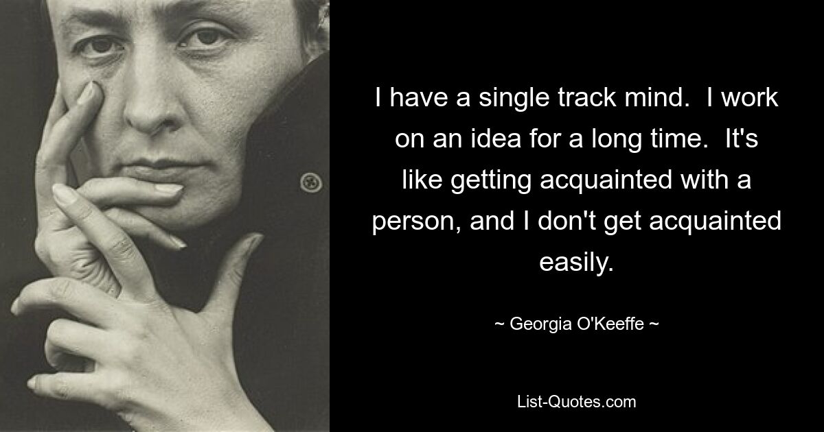 I have a single track mind.  I work on an idea for a long time.  It's like getting acquainted with a person, and I don't get acquainted easily. — © Georgia O'Keeffe