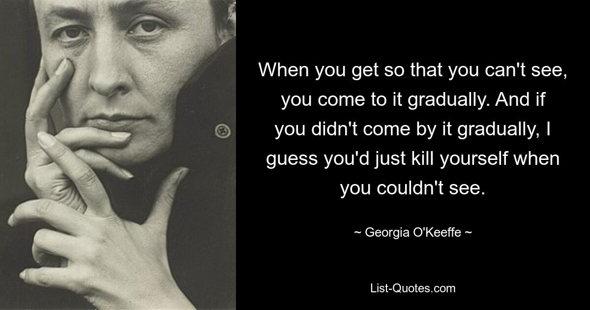 When you get so that you can't see, you come to it gradually. And if you didn't come by it gradually, I guess you'd just kill yourself when you couldn't see. — © Georgia O'Keeffe