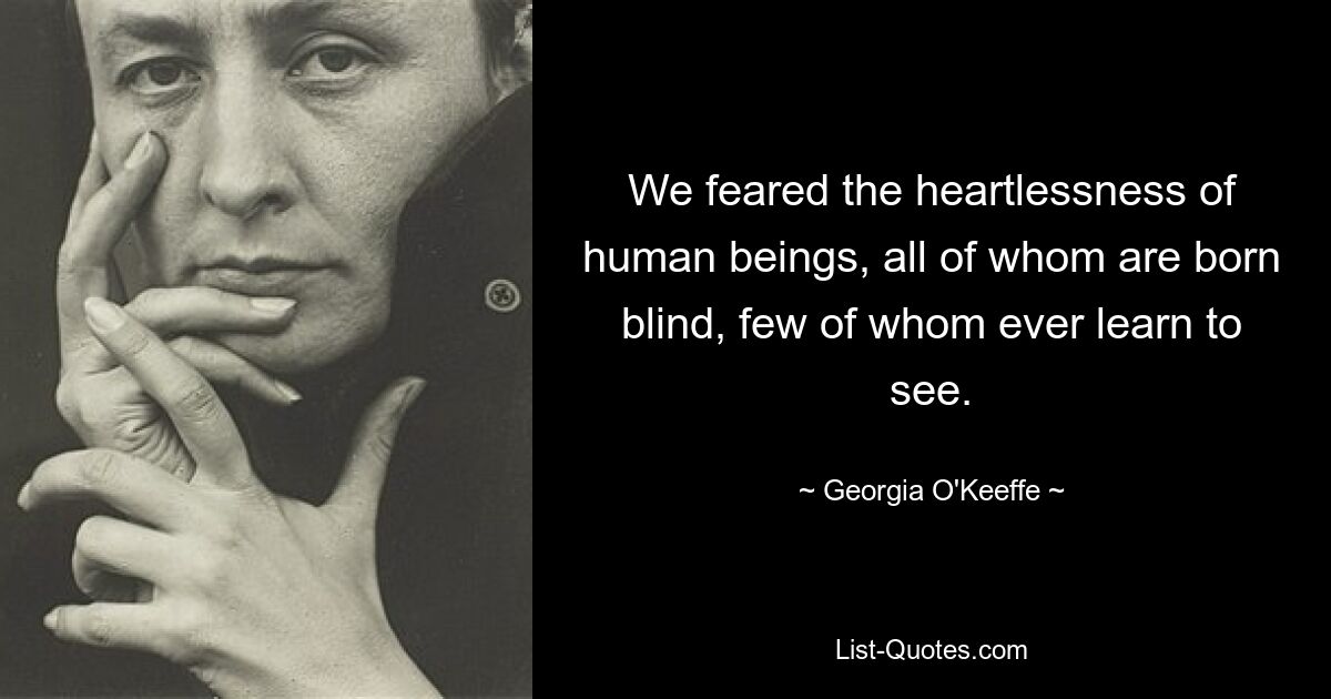 We feared the heartlessness of human beings, all of whom are born blind, few of whom ever learn to see. — © Georgia O'Keeffe