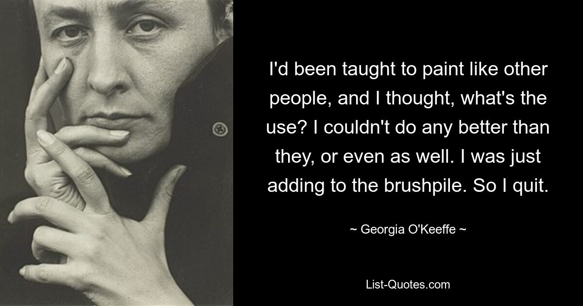 I'd been taught to paint like other people, and I thought, what's the use? I couldn't do any better than they, or even as well. I was just adding to the brushpile. So I quit. — © Georgia O'Keeffe