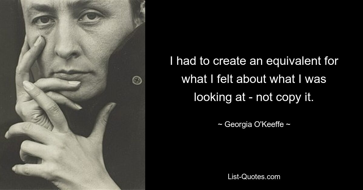 I had to create an equivalent for what I felt about what I was looking at - not copy it. — © Georgia O'Keeffe