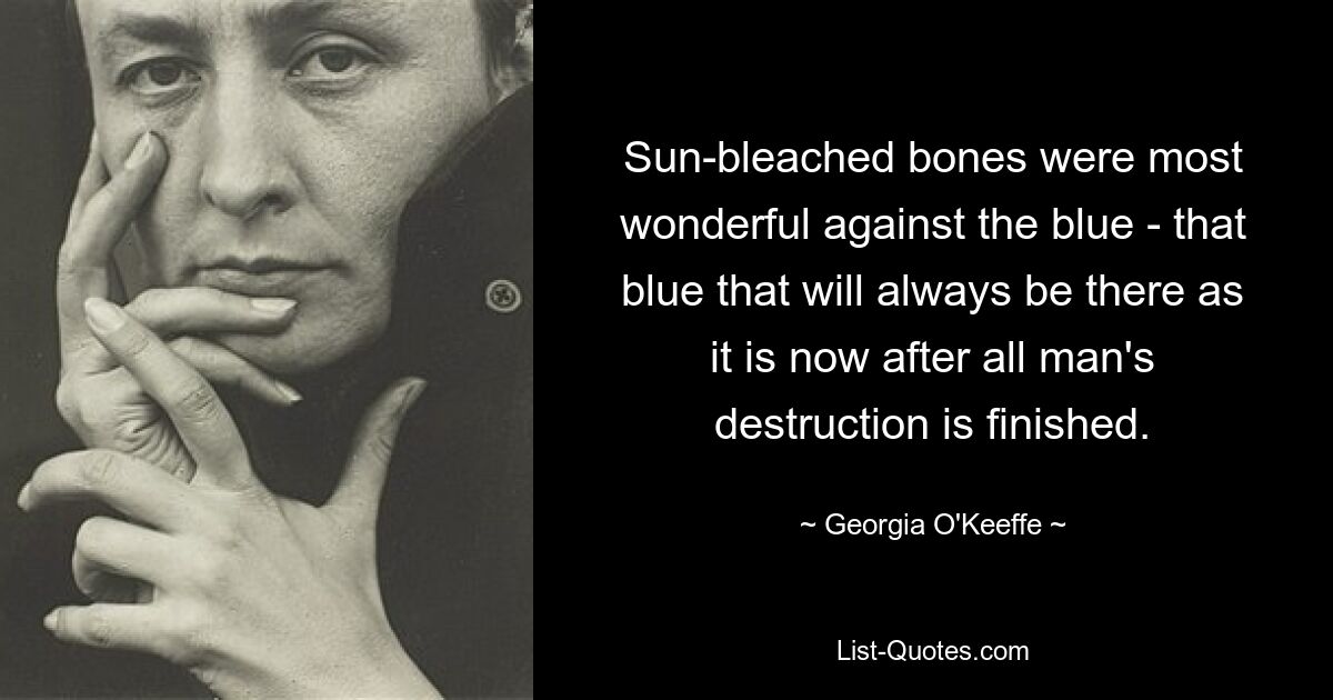 Sun-bleached bones were most wonderful against the blue - that blue that will always be there as it is now after all man's destruction is finished. — © Georgia O'Keeffe