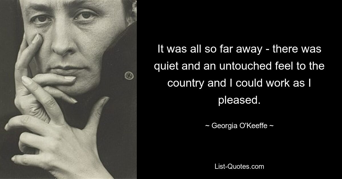 It was all so far away - there was quiet and an untouched feel to the country and I could work as I pleased. — © Georgia O'Keeffe