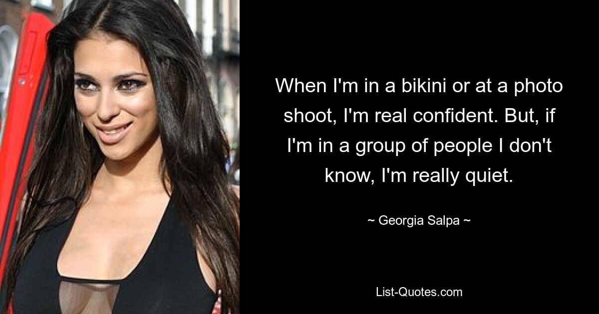 When I'm in a bikini or at a photo shoot, I'm real confident. But, if I'm in a group of people I don't know, I'm really quiet. — © Georgia Salpa