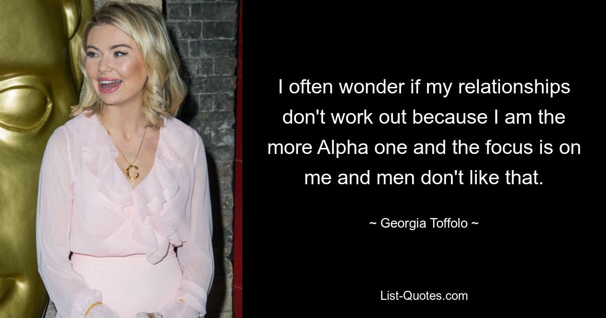 I often wonder if my relationships don't work out because I am the more Alpha one and the focus is on me and men don't like that. — © Georgia Toffolo