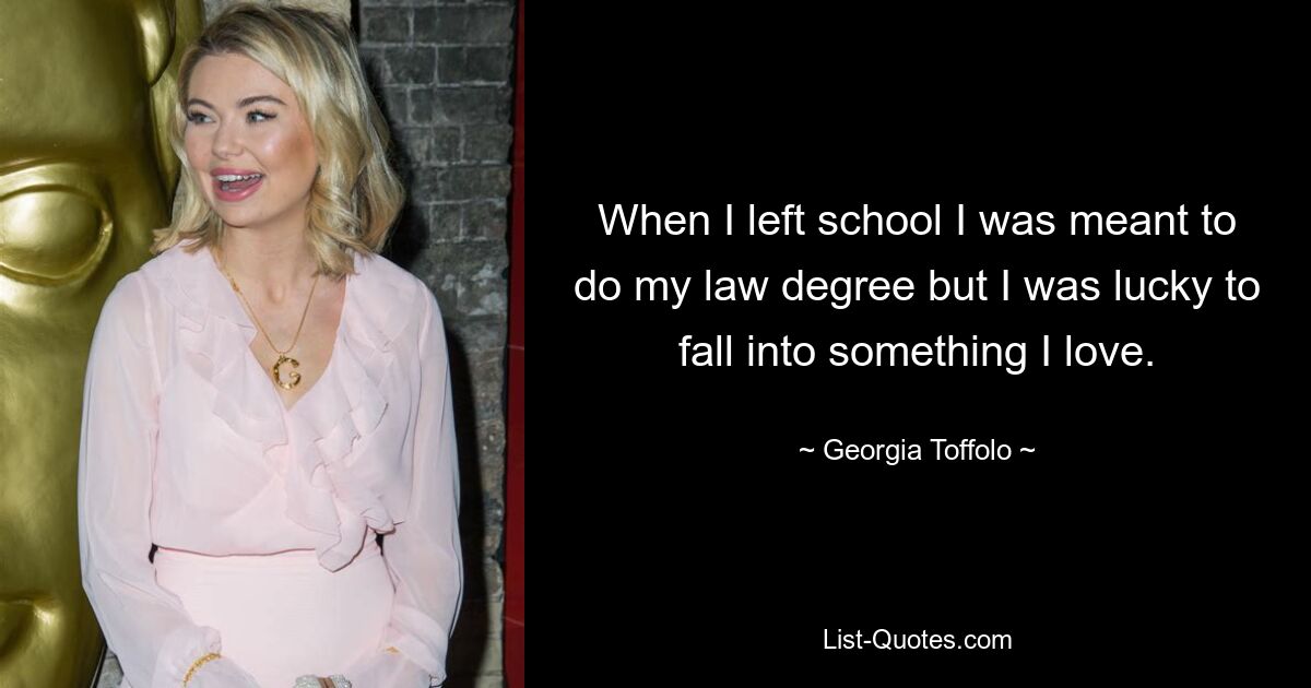 When I left school I was meant to do my law degree but I was lucky to fall into something I love. — © Georgia Toffolo