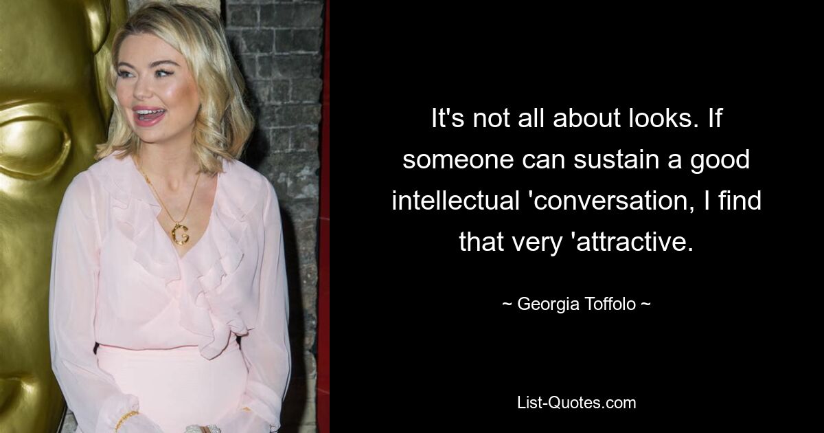 It's not all about looks. If someone can sustain a good intellectual 'conversation, I find that very 'attractive. — © Georgia Toffolo