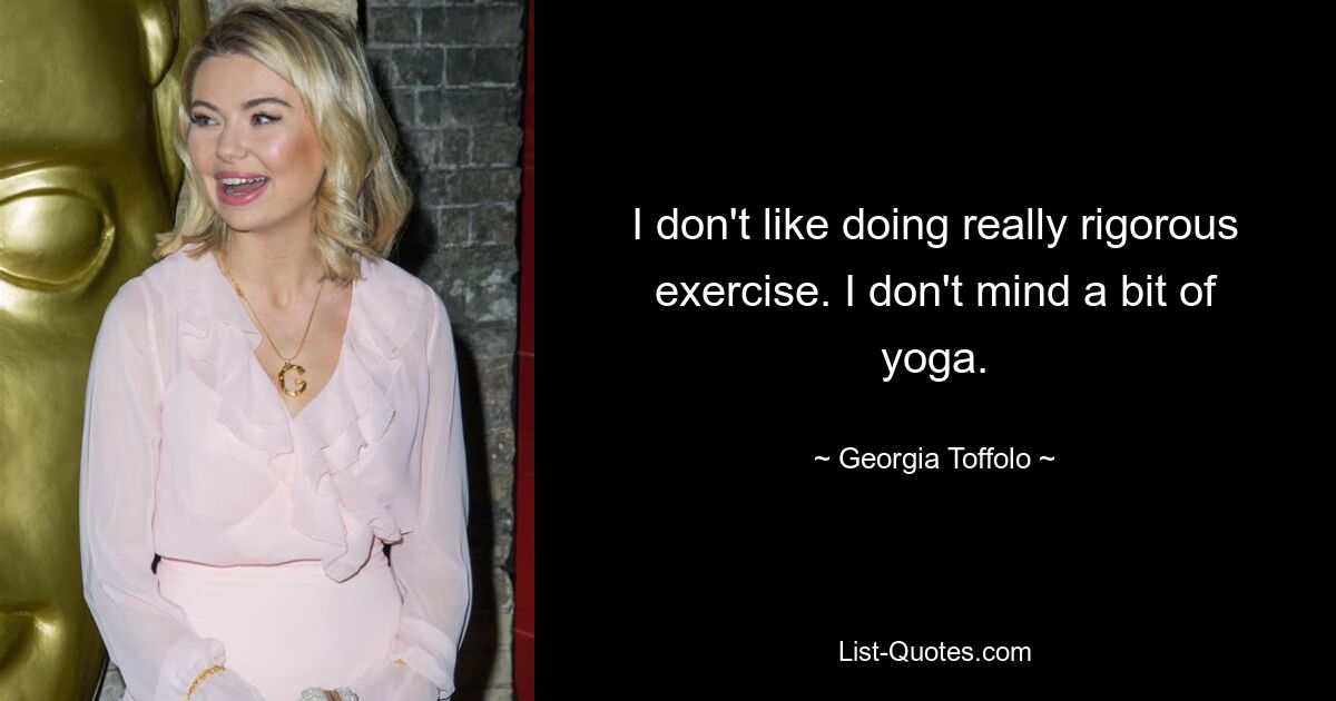 I don't like doing really rigorous exercise. I don't mind a bit of yoga. — © Georgia Toffolo