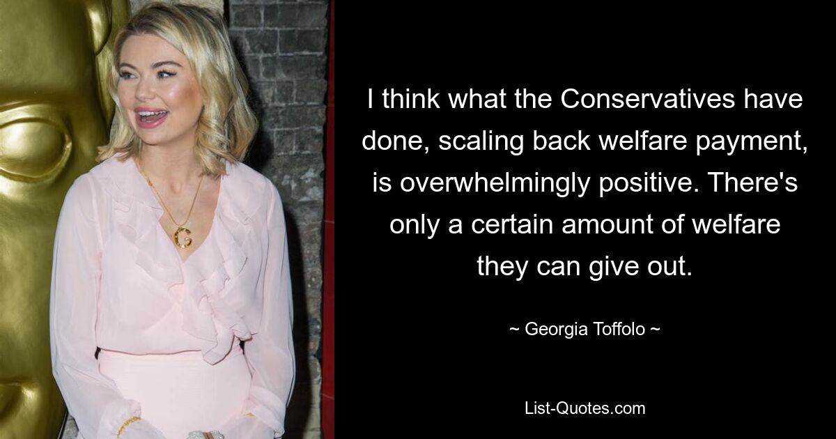 I think what the Conservatives have done, scaling back welfare payment, is overwhelmingly positive. There's only a certain amount of welfare they can give out. — © Georgia Toffolo