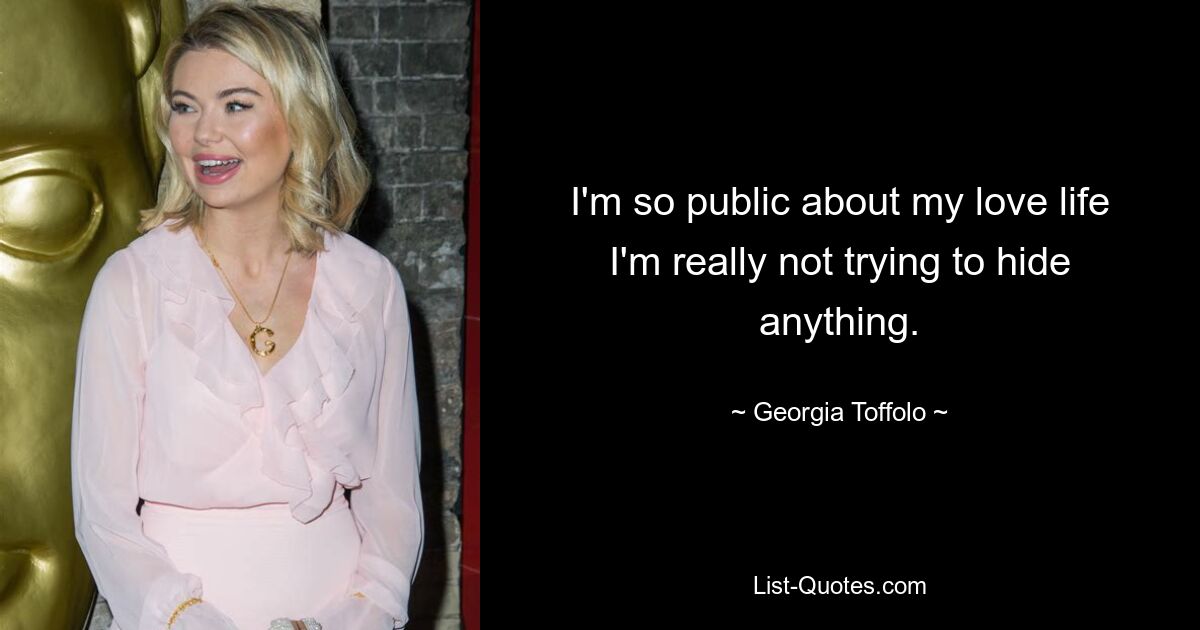 I'm so public about my love life I'm really not trying to hide anything. — © Georgia Toffolo