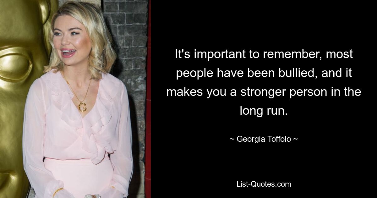 It's important to remember, most people have been bullied, and it makes you a stronger person in the long run. — © Georgia Toffolo