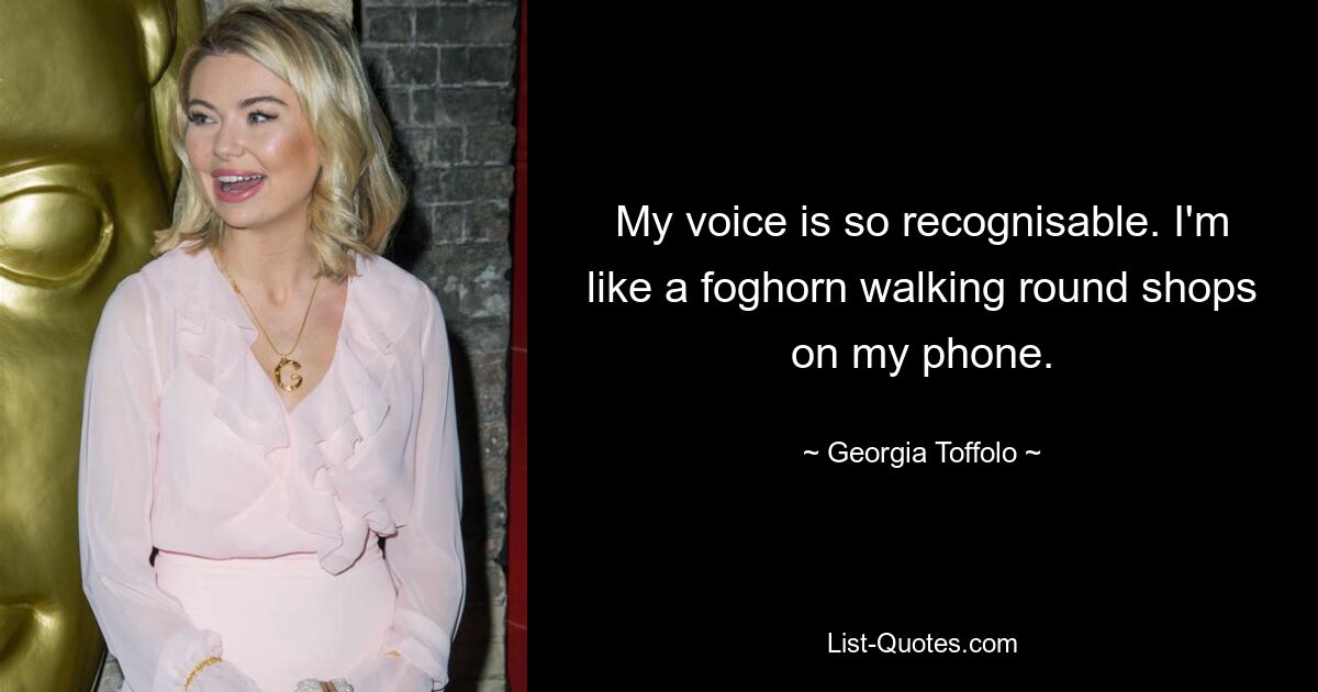 My voice is so recognisable. I'm like a foghorn walking round shops on my phone. — © Georgia Toffolo