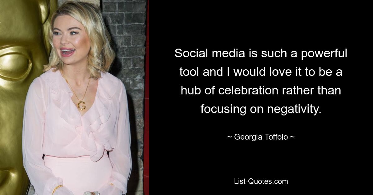 Social media is such a powerful tool and I would love it to be a hub of celebration rather than focusing on negativity. — © Georgia Toffolo