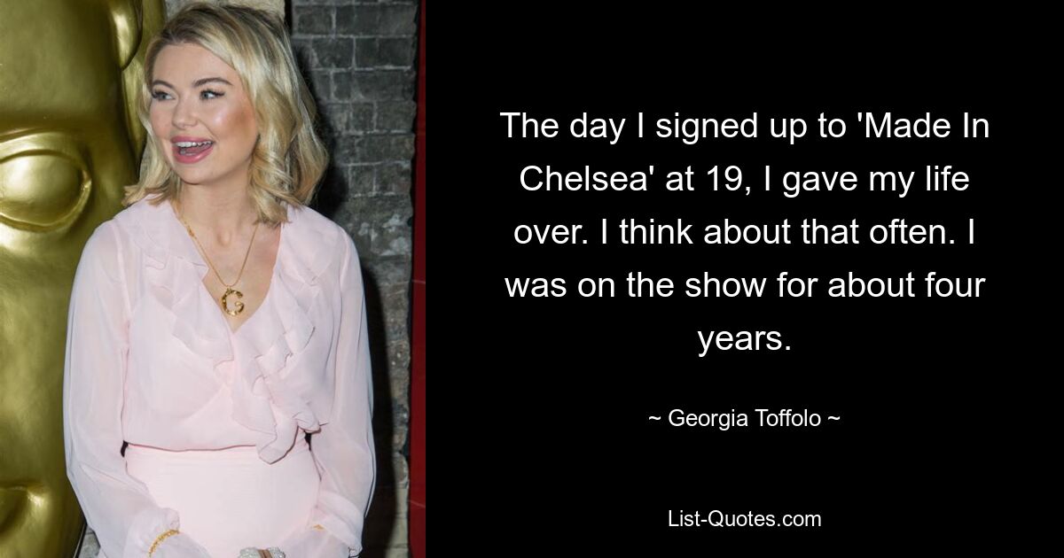 The day I signed up to 'Made In Chelsea' at 19, I gave my life over. I think about that often. I was on the show for about four years. — © Georgia Toffolo