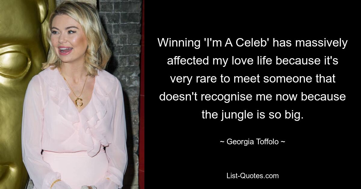 Winning 'I'm A Celeb' has massively affected my love life because it's very rare to meet someone that doesn't recognise me now because the jungle is so big. — © Georgia Toffolo