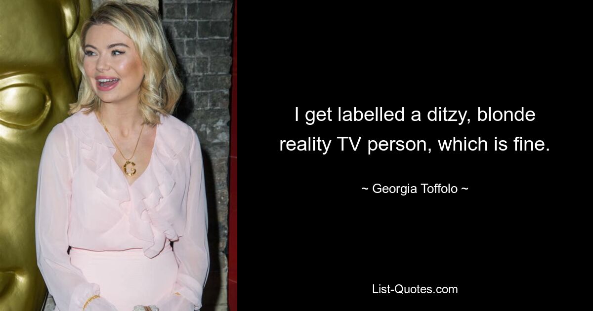 I get labelled a ditzy, blonde reality TV person, which is fine. — © Georgia Toffolo