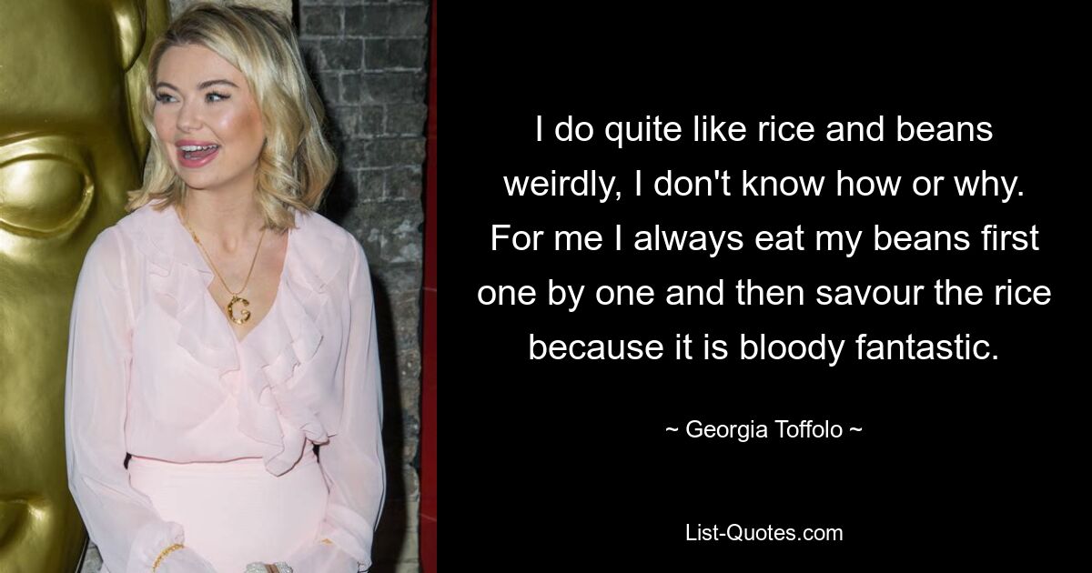 I do quite like rice and beans weirdly, I don't know how or why. For me I always eat my beans first one by one and then savour the rice because it is bloody fantastic. — © Georgia Toffolo