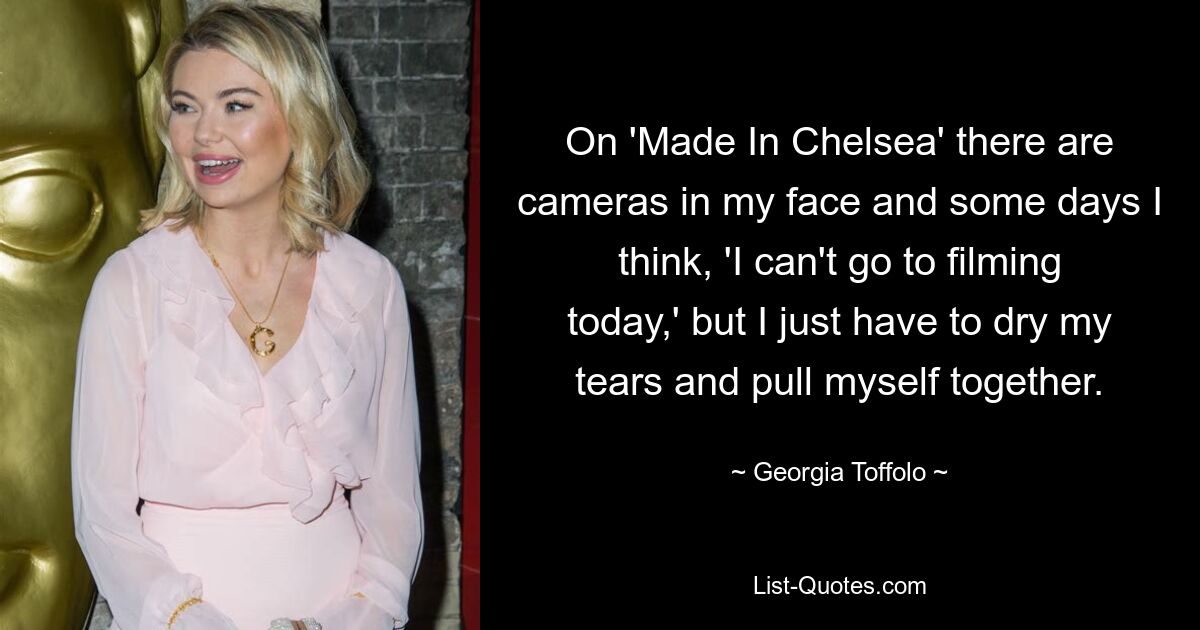 On 'Made In Chelsea' there are cameras in my face and some days I think, 'I can't go to filming today,' but I just have to dry my tears and pull myself together. — © Georgia Toffolo