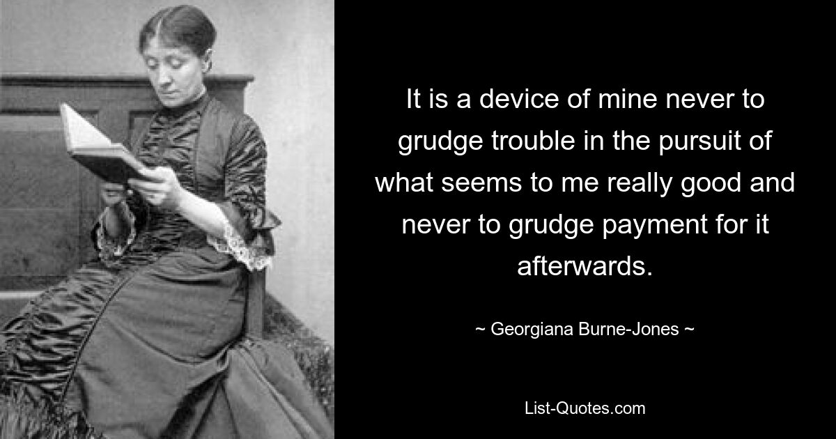 It is a device of mine never to grudge trouble in the pursuit of what seems to me really good and never to grudge payment for it afterwards. — © Georgiana Burne-Jones