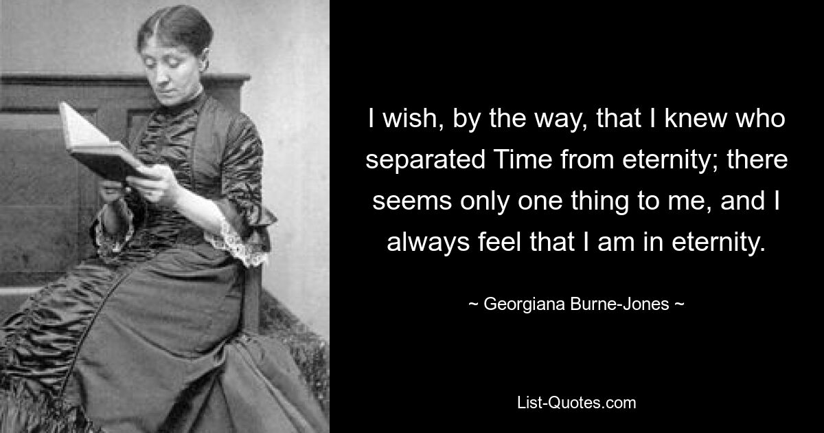 I wish, by the way, that I knew who separated Time from eternity; there seems only one thing to me, and I always feel that I am in eternity. — © Georgiana Burne-Jones