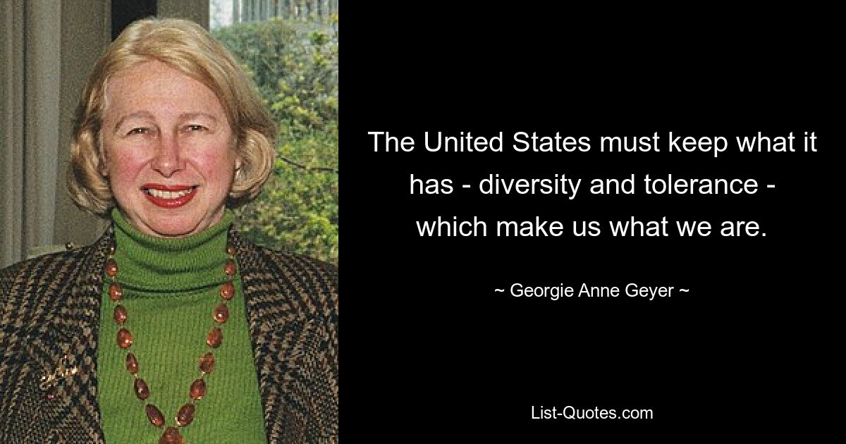 The United States must keep what it has - diversity and tolerance - which make us what we are. — © Georgie Anne Geyer