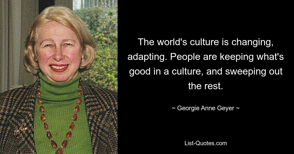 The world's culture is changing, adapting. People are keeping what's good in a culture, and sweeping out the rest. — © Georgie Anne Geyer