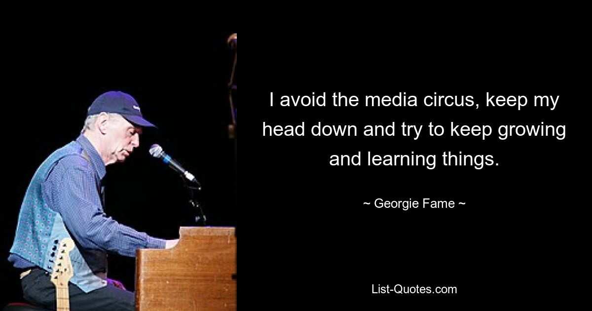 I avoid the media circus, keep my head down and try to keep growing and learning things. — © Georgie Fame