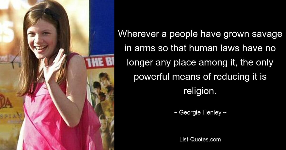 Wherever a people have grown savage in arms so that human laws have no longer any place among it, the only powerful means of reducing it is religion. — © Georgie Henley