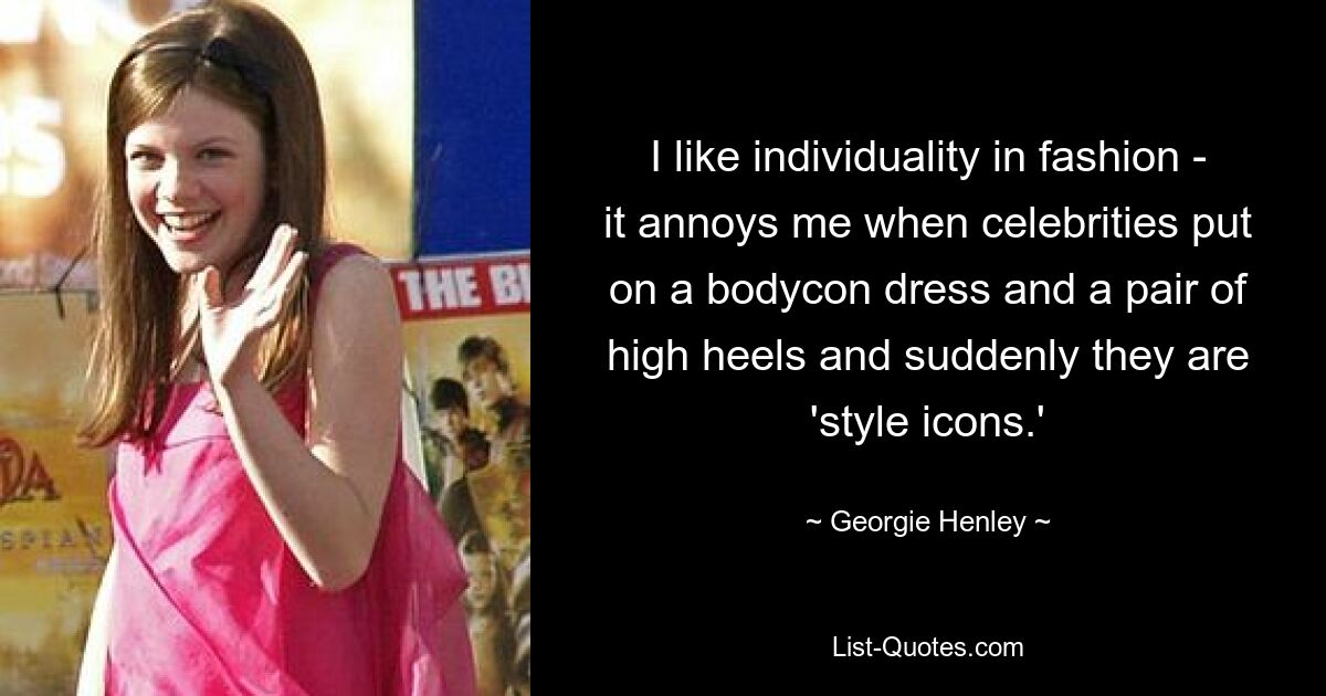 I like individuality in fashion - it annoys me when celebrities put on a bodycon dress and a pair of high heels and suddenly they are 'style icons.' — © Georgie Henley