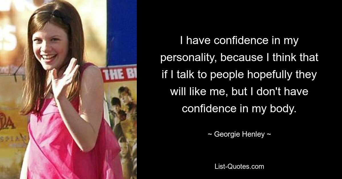 I have confidence in my personality, because I think that if I talk to people hopefully they will like me, but I don't have confidence in my body. — © Georgie Henley