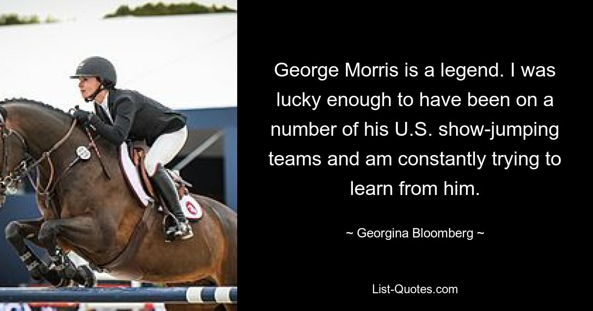 George Morris is a legend. I was lucky enough to have been on a number of his U.S. show-jumping teams and am constantly trying to learn from him. — © Georgina Bloomberg