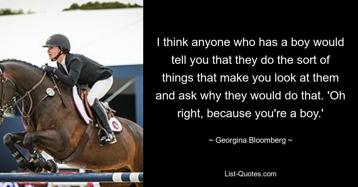 I think anyone who has a boy would tell you that they do the sort of things that make you look at them and ask why they would do that. 'Oh right, because you're a boy.' — © Georgina Bloomberg