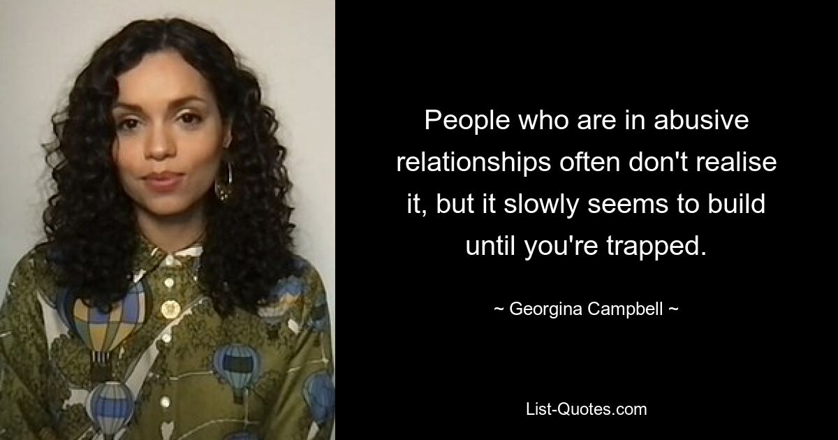 People who are in abusive relationships often don't realise it, but it slowly seems to build until you're trapped. — © Georgina Campbell